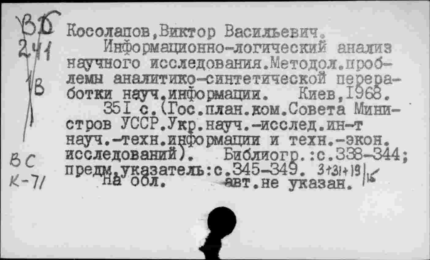 ﻿Косолапов,Виктор Васильевич.
Информационно-логический анализ научного исследования.Методол.проб-лемы аналитико-синтетической переработки науч.информации.	Киев,1968.
351 с.(Гос.план.ком.Совета Мини- ' стров УССР.Укр.науч.-исслед.ин-т науч.-техн.информации и техн.-экон, исследований).	Библиогр.:с.338-344;
предм.указатель:с.345-349. 3131+191,х
Пигоол.	-авт.не указан.